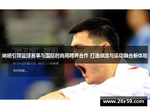 姚明引领篮球赛事与国际时尚周跨界合作 打造潮流与运动融合新体验