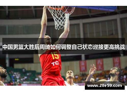 中国男篮大胜后周琦如何调整自己状态迎接更高挑战