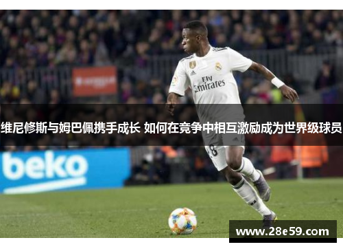 维尼修斯与姆巴佩携手成长 如何在竞争中相互激励成为世界级球员