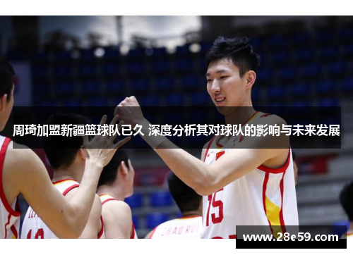 周琦加盟新疆篮球队已久 深度分析其对球队的影响与未来发展